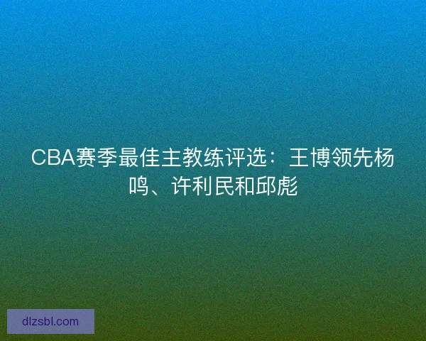 CBA赛季最佳主教练评选:王博领先杨鸣、许利民和邱彪 CBA赛季最佳主教练评选:王博领先杨鸣、许利民和邱彪