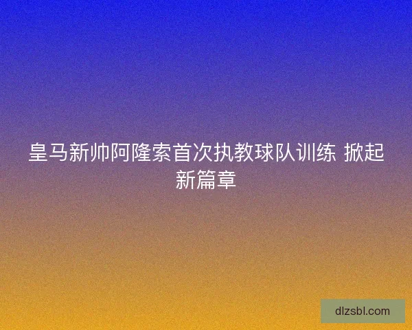 皇马新帅阿隆索首次执教球队训练 掀起新篇章