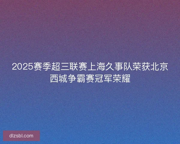 2025赛季超三联赛上海久事队荣获北京西城争霸赛冠军荣耀