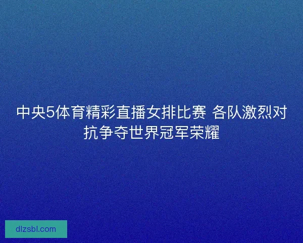 中央5体育精彩直播女排比赛 各队激烈对抗争夺世界冠军荣耀