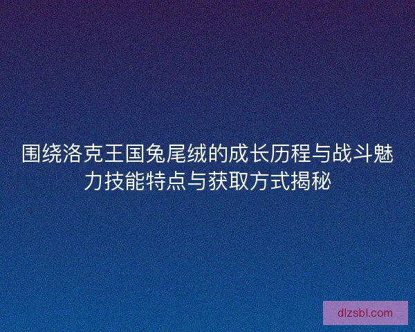 围绕洛克王国兔尾绒的成长历程与战斗魅力技能特点与获取方式揭秘