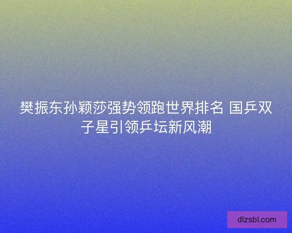 樊振东孙颖莎强势领跑世界排名 国乒双子星引领乒坛新风潮