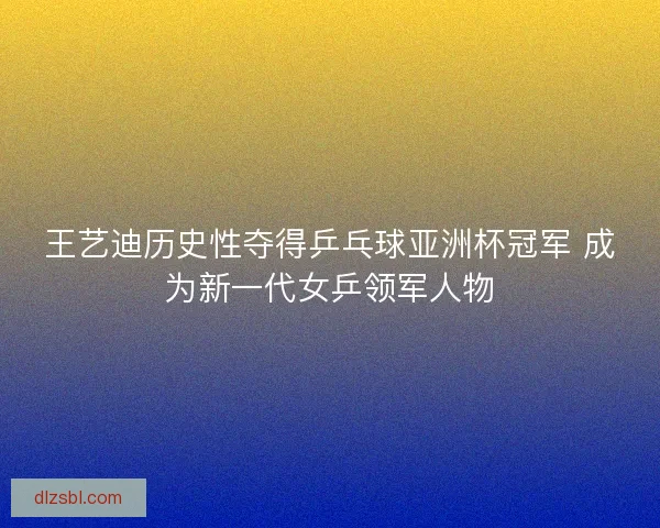 王艺迪历史性夺得乒乓球亚洲杯冠军 成为新一代女乒领军人物