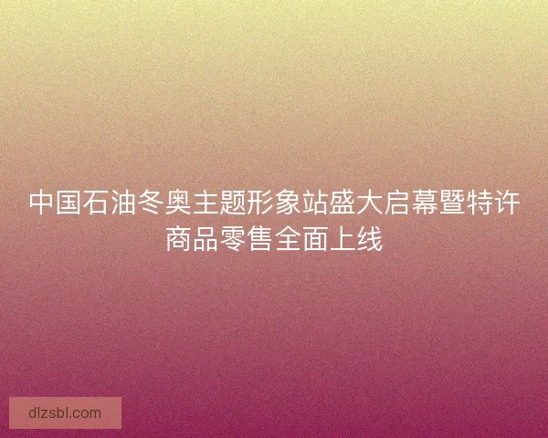 中国石油冬奥主题形象站盛大启幕暨特许商品零售全面上线