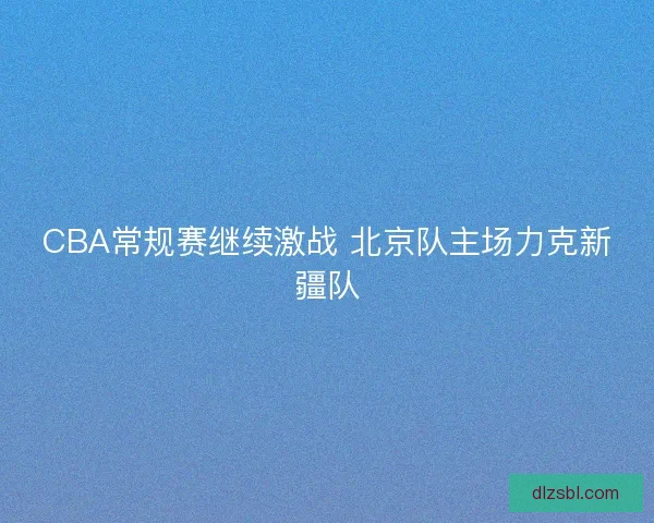 CBA常规赛继续激战 北京队主场力克新疆队