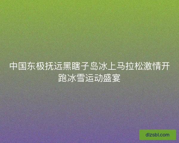 中国东极抚远黑瞎子岛冰上马拉松激情开跑冰雪运动盛宴 中国东极抚远黑瞎子岛冰上马拉松激情开跑冰雪运动盛宴