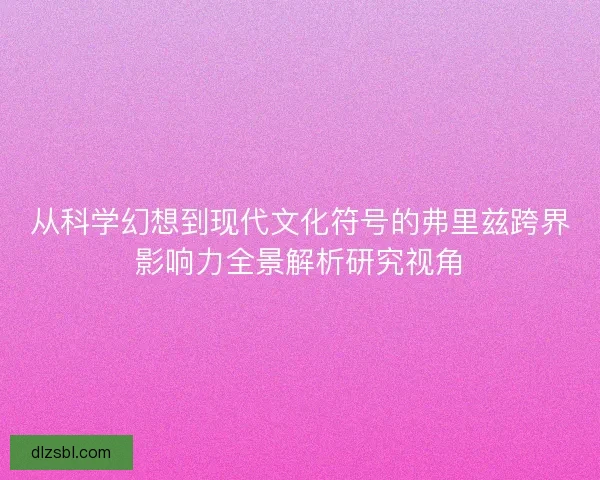 从科学幻想到现代文化符号的弗里兹跨界影响力全景解析研究视角 从科学幻想到现代文化符号的弗里兹跨界影响力全景解析研究视角