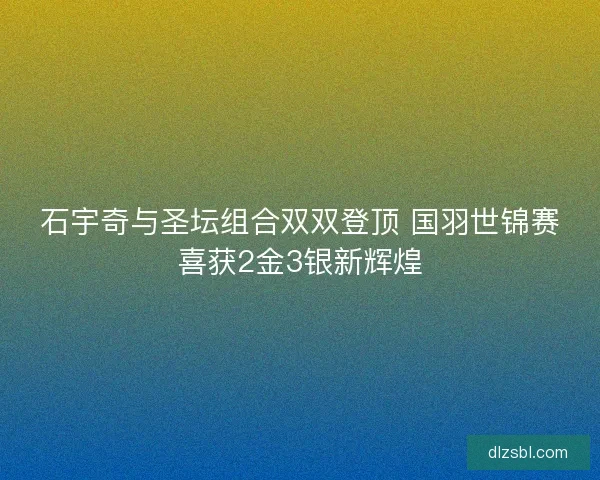 石宇奇与圣坛组合双双登顶 国羽世锦赛喜获2金3银新辉煌