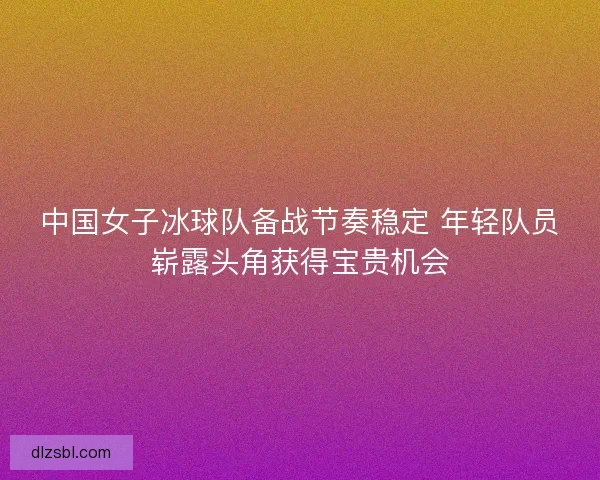 中国女子冰球队备战节奏稳定 年轻队员崭露头角获得宝贵机会