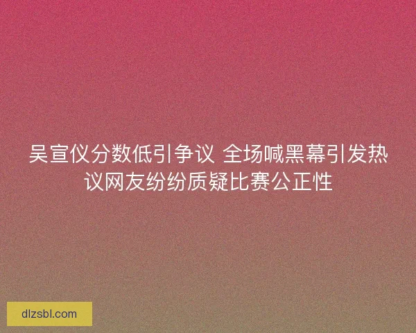 吴宣仪分数低引争议 全场喊黑幕引发热议网友纷纷质疑比赛公正性 吴宣仪分数低引争议 全场喊黑幕引发热议网友纷纷质疑比赛公正性