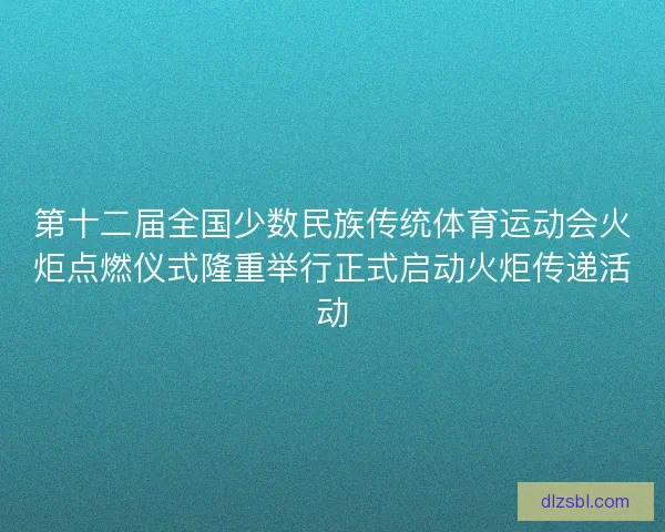 第十二届全国少数民族传统体育运动会火炬点燃仪式隆重举行正式启动火炬传递活动