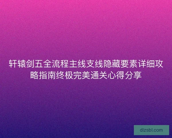 轩辕剑五全流程主线支线隐藏要素详细攻略指南终极完美通关心得分享 轩辕剑五全流程主线支线隐藏要素详细攻略指南终极完美通关心得分享