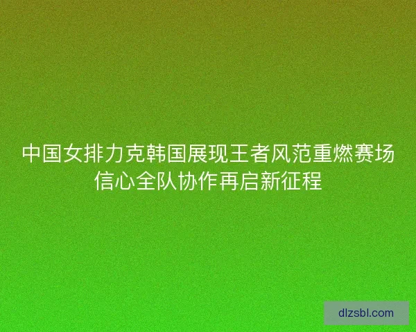 中国女排力克韩国展现王者风范重燃赛场信心全队协作再启新征程