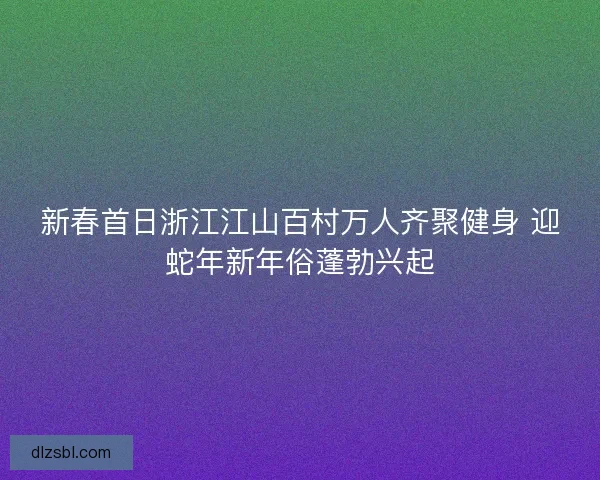 新春首日浙江江山百村万人齐聚健身 迎蛇年新年俗蓬勃兴起