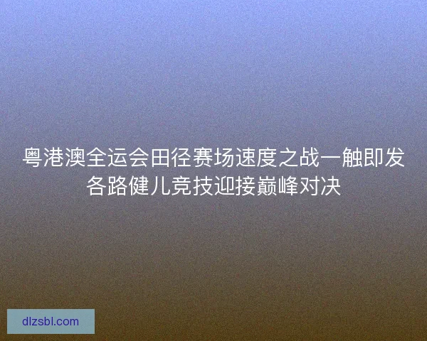 粤港澳全运会田径赛场速度之战一触即发各路健儿竞技迎接巅峰对决 粤港澳全运会田径赛场速度之战一触即发各路健儿竞技迎接巅峰对决