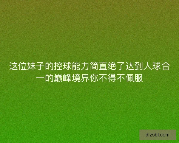 这位妹子的控球能力简直绝了达到人球合一的巅峰境界你不得不佩服 这位妹子的控球能力简直绝了达到人球合一的巅峰境界你不得不佩服