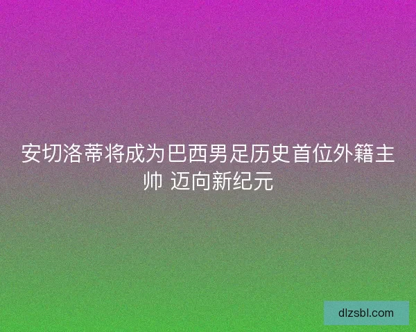 安切洛蒂将成为巴西男足历史首位外籍主帅 迈向新纪元 安切洛蒂将成为巴西男足历史首位外籍主帅 迈向新纪元
