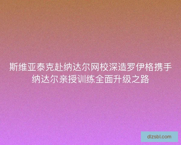 斯维亚泰克赴纳达尔网校深造罗伊格携手纳达尔亲授训练全面升级之路