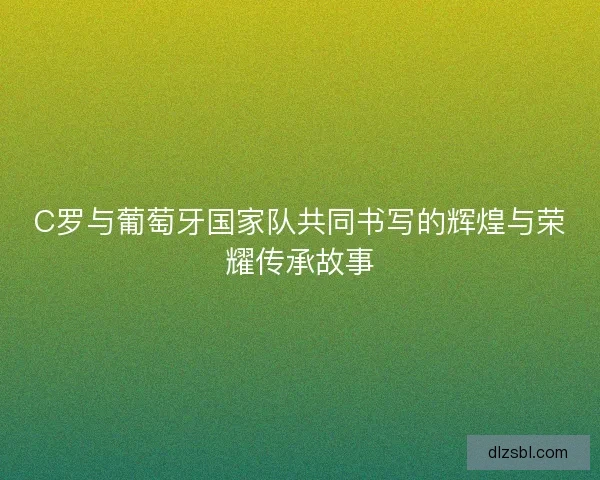 C罗与葡萄牙国家队共同书写的辉煌与荣耀传承故事