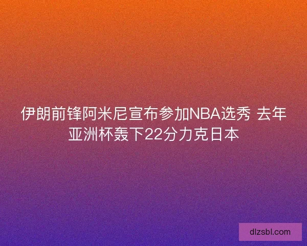 伊朗前锋阿米尼宣布参加NBA选秀 去年亚洲杯轰下22分力克日本