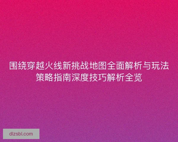 围绕穿越火线新挑战地图全面解析与玩法策略指南深度技巧解析全览